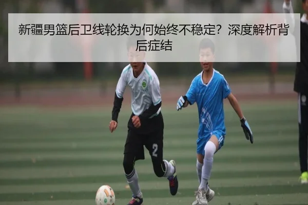 新疆男篮后卫线轮换为何始终不稳定？深度解析背后症结